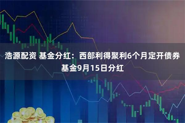 浩源配资 基金分红：西部利得聚利6个月定开债券基金9月15日分红