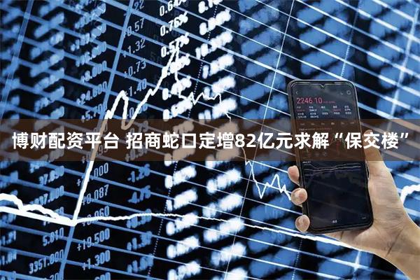 博财配资平台 招商蛇口定增82亿元求解“保交楼”