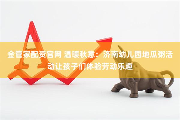 金管家配资官网 温暖秋意：济南幼儿园地瓜粥活动让孩子们体验劳动乐趣