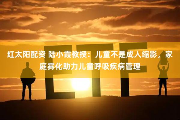 红太阳配资 陆小霞教授：儿童不是成人缩影，家庭雾化助力儿童呼吸疾病管理