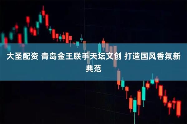 大圣配资 青岛金王联手天坛文创 打造国风香氛新典范