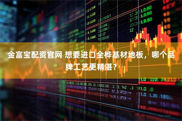 金富宝配资官网 想要进口全桦基材地板，哪个品牌工艺更精湛？