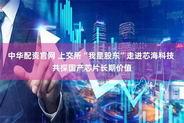 中华配资官网 上交所“我是股东”走进芯海科技 共探国产芯片长期价值