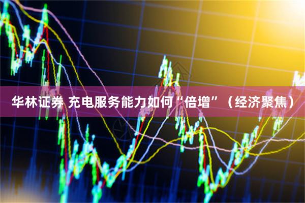华林证券 充电服务能力如何“倍增”（经济聚焦）