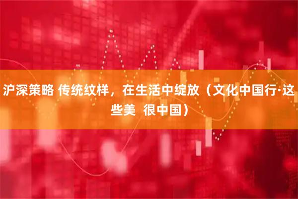 沪深策略 传统纹样，在生活中绽放（文化中国行·这些美  很中国）