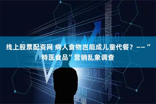 线上股票配资网 病人食物岂能成儿童代餐？——“特医食品”营销乱象调查