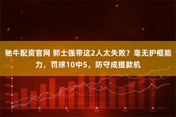 驰牛配资官网 郭士强带这2人太失败？毫无护框能力，罚球10中5，防守成提款机