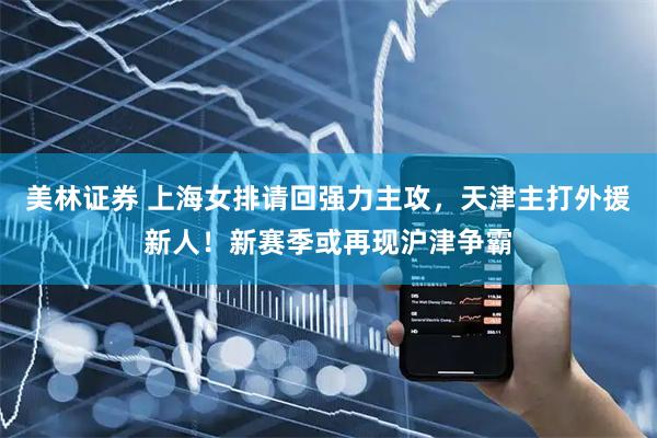 美林证券 上海女排请回强力主攻，天津主打外援新人！新赛季或再现沪津争霸