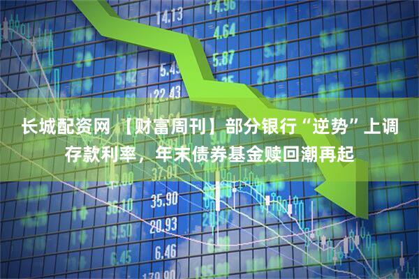 长城配资网 【财富周刊】部分银行“逆势”上调存款利率，年末债券基金赎回潮再起