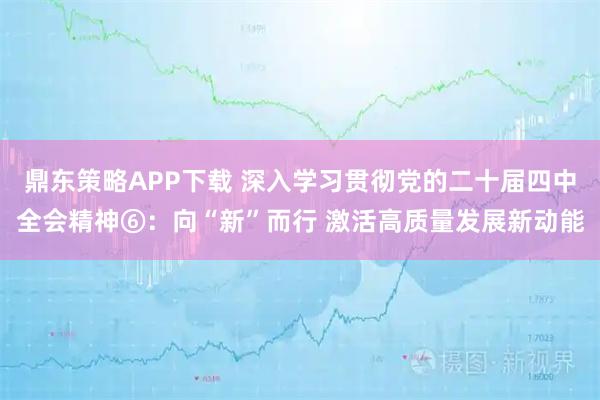 鼎东策略APP下载 深入学习贯彻党的二十届四中全会精神⑥：向“新”而行 激活高质量发展新动能