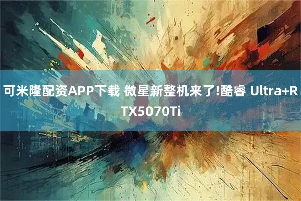 可米隆配资APP下载 微星新整机来了!酷睿 Ultra+RTX5070Ti
