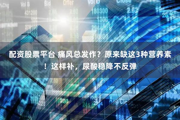 配资股票平台 痛风总发作？原来缺这3种营养素！这样补，尿酸稳降不反弹