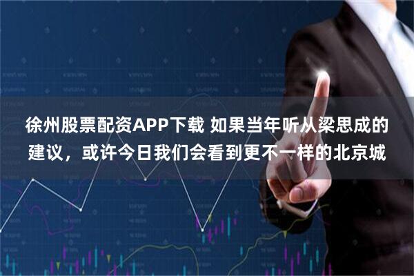 徐州股票配资APP下载 如果当年听从梁思成的建议，或许今日我们会看到更不一样的北京城
