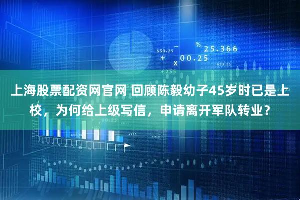 上海股票配资网官网 回顾陈毅幼子45岁时已是上校，为何给上级写信，申请离开军队转业？