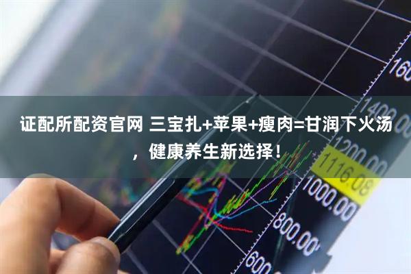 证配所配资官网 三宝扎+苹果+瘦肉=甘润下火汤，健康养生新选择！