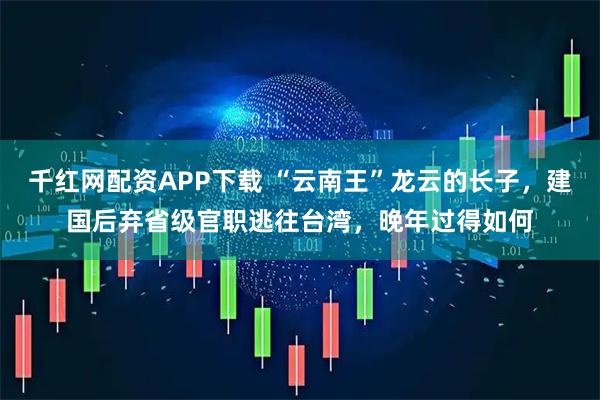 千红网配资APP下载 “云南王”龙云的长子，建国后弃省级官职逃往台湾，晚年过得如何