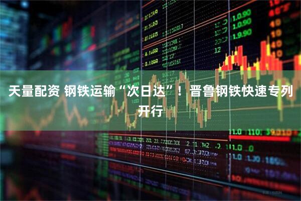 天量配资 钢铁运输“次日达”！晋鲁钢铁快速专列开行