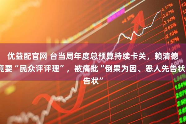 优益配官网 台当局年度总预算持续卡关，赖清德竟要“民众评评理”，被痛批“倒果为因、恶人先告状”
