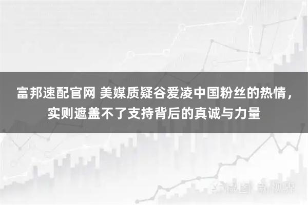 富邦速配官网 美媒质疑谷爱凌中国粉丝的热情，实则遮盖不了支持背后的真诚与力量