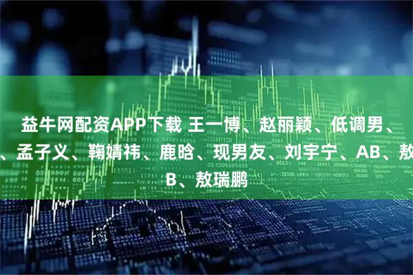 益牛网配资APP下载 王一博、赵丽颖、低调男、杨紫、孟子义、鞠婧祎、鹿晗、现男友、刘宇宁、AB、敖瑞鹏