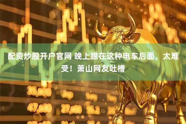 配资炒股开户官网 晚上跟在这种电车后面，太难受！萧山网友吐槽