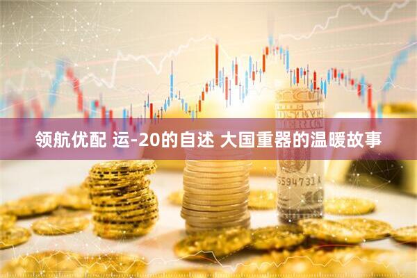 领航优配 运-20的自述 大国重器的温暖故事