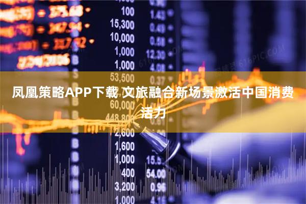 凤凰策略APP下载 文旅融合新场景激活中国消费活力