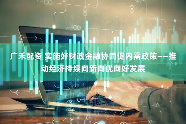 广禾配资 实施好财政金融协同促内需政策——推动经济持续向新向优向好发展